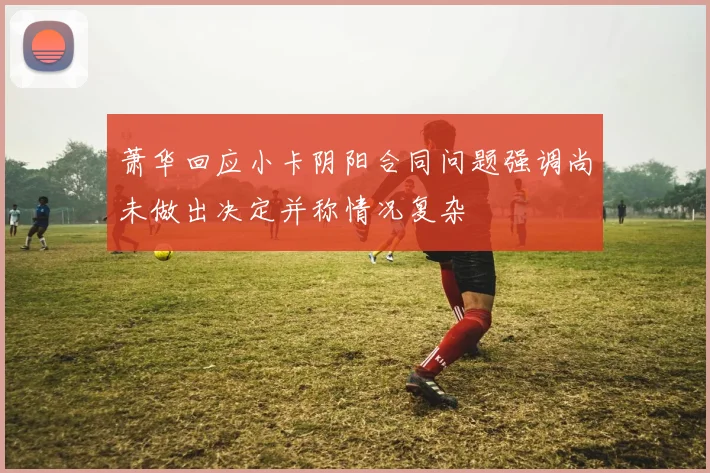 萧华回应小卡阴阳合同问题强调尚未做出决定并称情况复杂