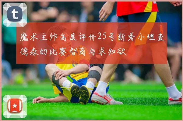 魔术主帅高度评价25号新秀小理查德森的比赛智商与求知欲