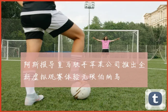 阿斯报导皇马联手苹果公司推出全新虚拟观赛体验无限伯纳乌