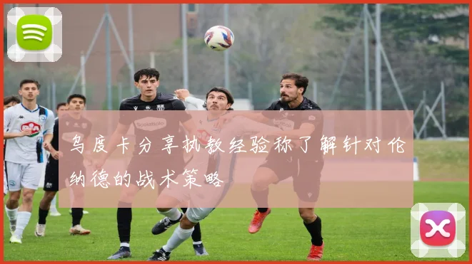 乌度卡分享执教经验称了解针对伦纳德的战术策略