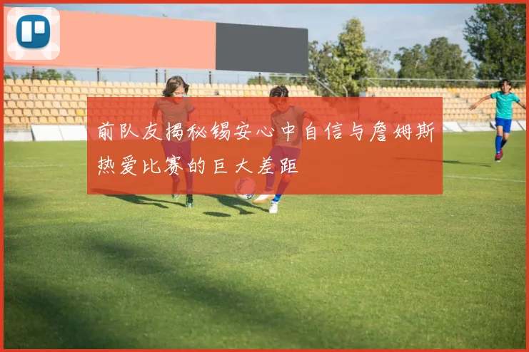 前队友揭秘锡安心中自信与詹姆斯热爱比赛的巨大差距