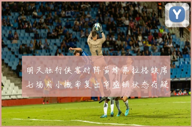 明天独行侠客对阵黄蜂弗拉格缺席七场或小概率复出华盛顿状态存疑