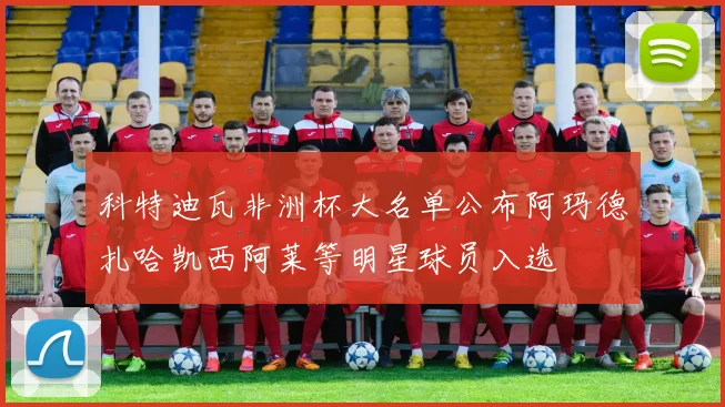 科特迪瓦非洲杯大名单公布阿玛德扎哈凯西阿莱等明星球员入选