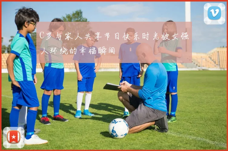 C罗与家人共享节日快乐时光被女强人环绕的幸福瞬间