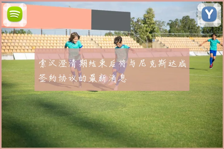 索汉澄清期结束后将与尼克斯达成签约协议的最新消息
