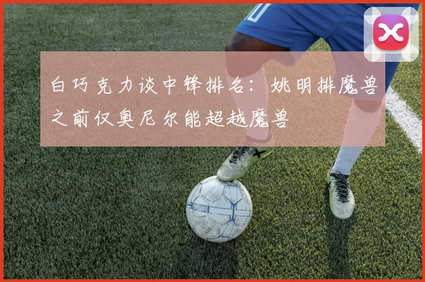白巧克力谈中锋排名：姚明排魔兽之前仅奥尼尔能超越魔兽