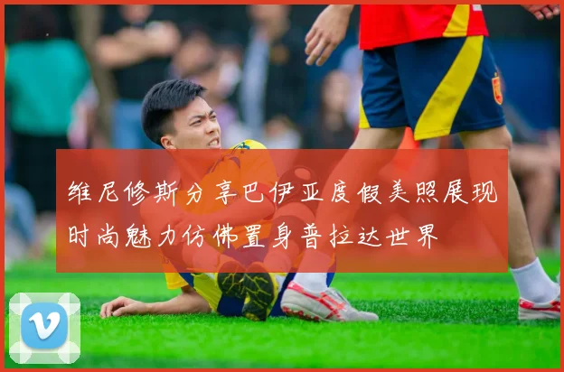 维尼修斯分享巴伊亚度假美照展现时尚魅力仿佛置身普拉达世界