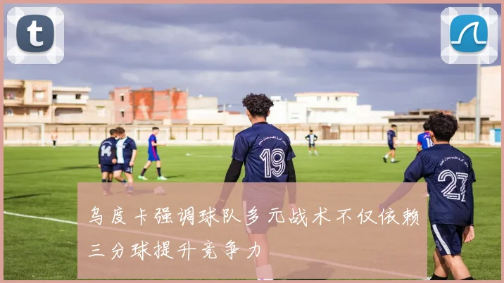 乌度卡强调球队多元战术不仅依赖三分球提升竞争力
