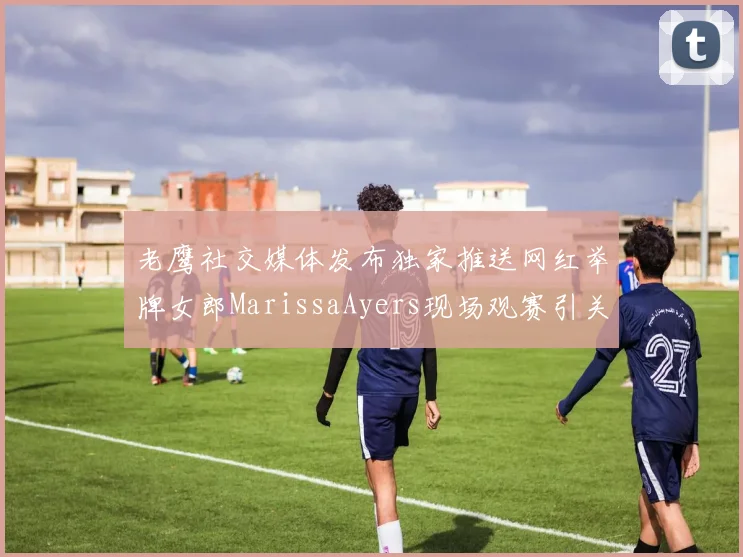 老鹰社交媒体发布独家推送网红举牌女郎MarissaAyers现场观赛引关注