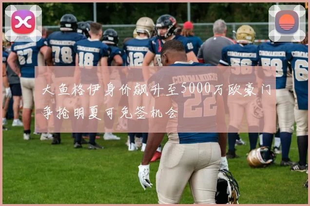 大鱼格伊身价飙升至5000万欧豪门争抢明夏可免签机会