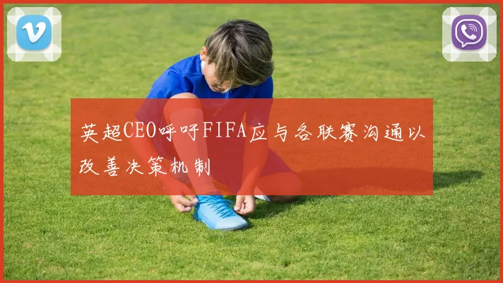 英超CEO呼吁FIFA应与各联赛沟通以改善决策机制
