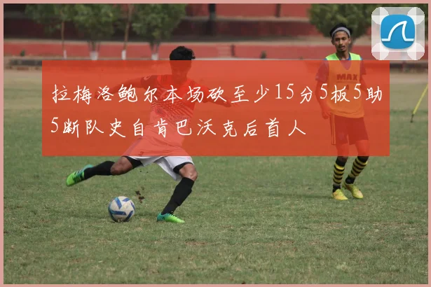 拉梅洛鲍尔本场砍至少15分5板5助5断队史自肯巴沃克后首人