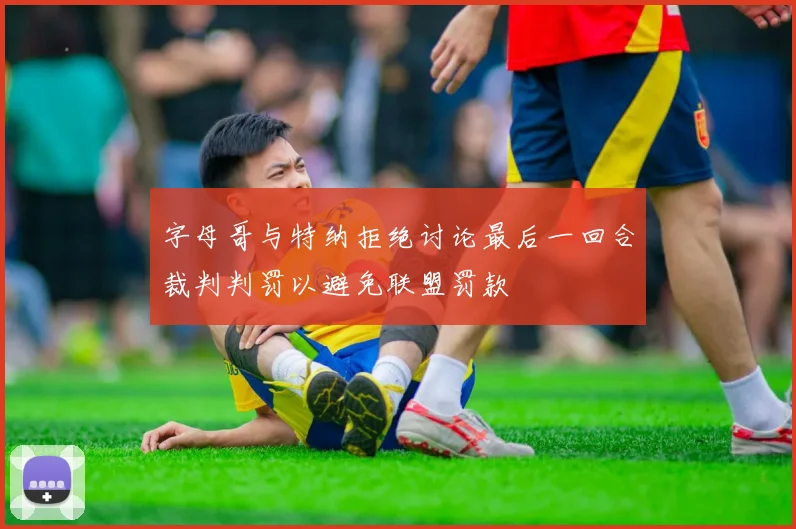 字母哥与特纳拒绝讨论最后一回合裁判判罚以避免联盟罚款