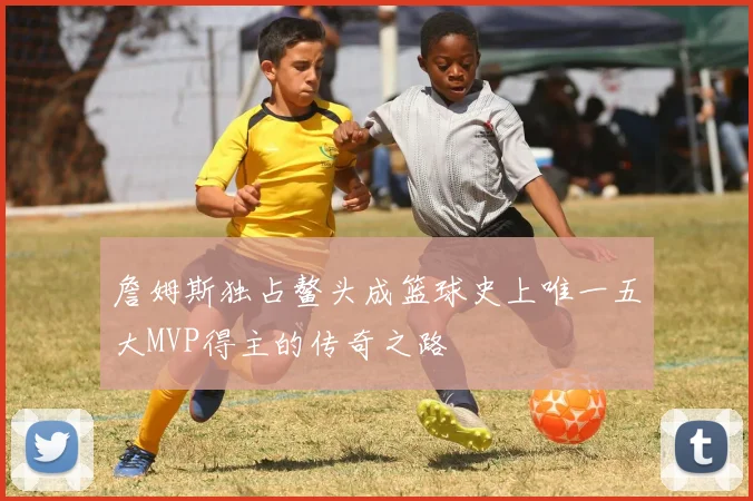 詹姆斯独占鳌头成篮球史上唯一五大MVP得主的传奇之路