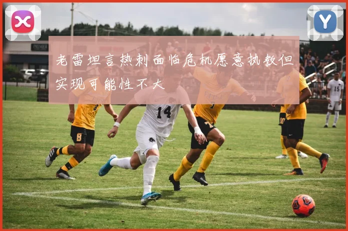 老雷坦言热刺面临危机愿意执教但实现可能性不大
