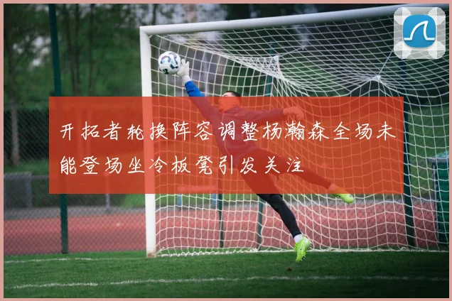 开拓者轮换阵容调整杨瀚森全场未能登场坐冷板凳引发关注