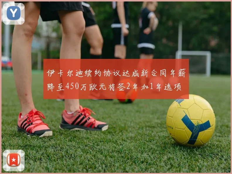 伊卡尔迪续约协议达成新合同年薪降至450万欧元将签2年加1年选项