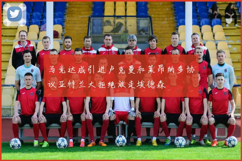 马竞达成引进卢克曼和莱昂纳多协议亚特兰大拒绝放走埃德森