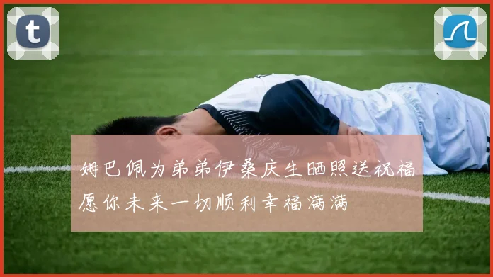 姆巴佩为弟弟伊桑庆生晒照送祝福愿你未来一切顺利幸福满满