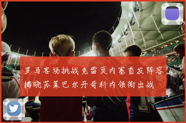 罗马客场挑战克雷莫内塞首发阵容揭晓苏莱巴尔丹奇科内领衔出战