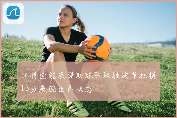 怀特全能表现助球队取胜次节独揽13分展现出色状态