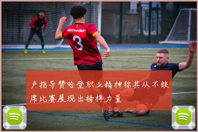 卢指导赞哈登职业精神称其从不缺席比赛展现出榜样力量