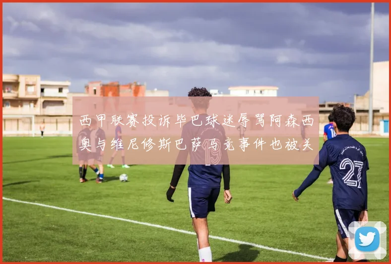 西甲联赛投诉毕巴球迷辱骂阿森西奥与维尼修斯巴萨马竞事件也被关注