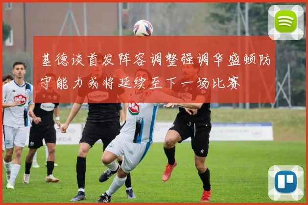 基德谈首发阵容调整强调华盛顿防守能力或将延续至下一场比赛