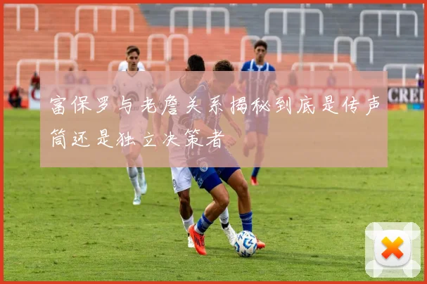 富保罗与老詹关系揭秘到底是传声筒还是独立决策者