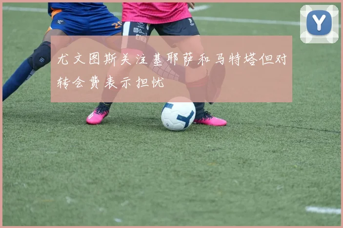 尤文图斯关注基耶萨和马特塔但对转会费表示担忧
