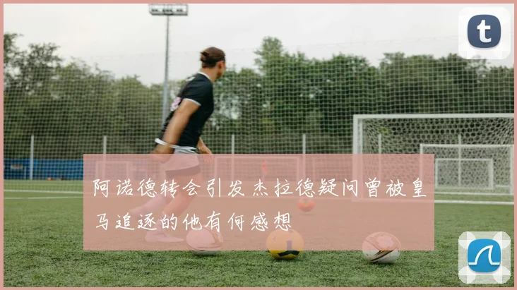 阿诺德转会引发杰拉德疑问曾被皇马追逐的他有何感想