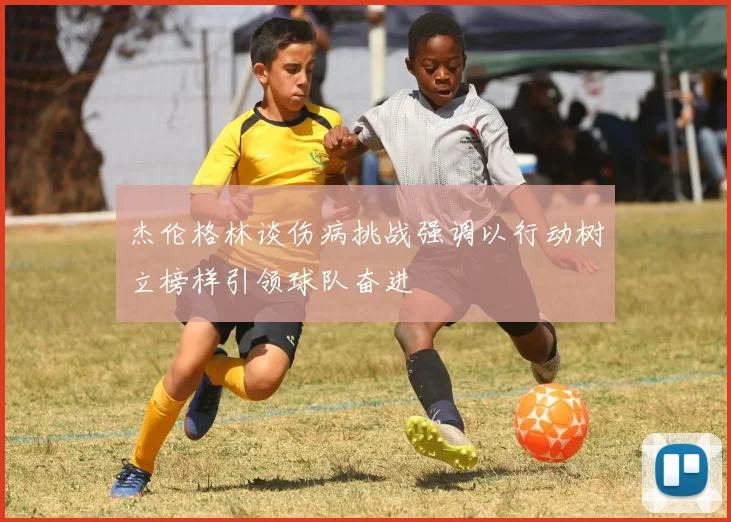 杰伦格林谈伤病挑战强调以行动树立榜样引领球队奋进