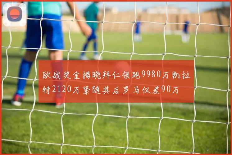欧战奖金揭晓拜仁领跑9980万凯拉特2120万紧随其后罗马仅差90万