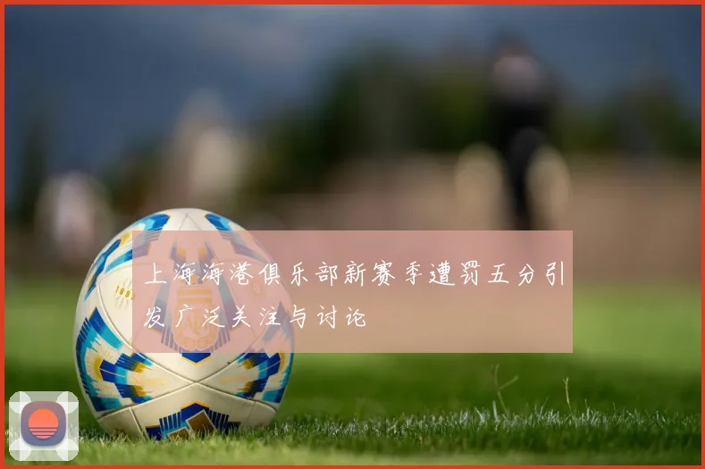 上海海港俱乐部新赛季遭罚五分引发广泛关注与讨论