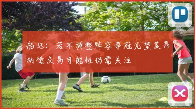 船记：若不调整阵容争冠无望莱昂纳德交易可能性仍需关注