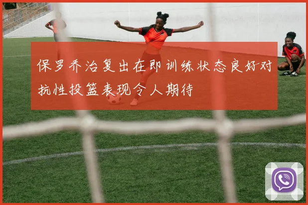 保罗乔治复出在即训练状态良好对抗性投篮表现令人期待