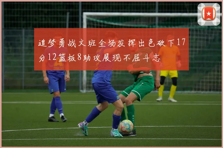 追梦勇战文班全场发挥出色砍下17分12篮板8助攻展现不屈斗志