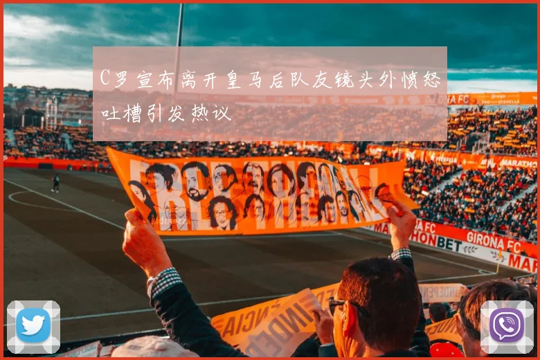 C罗宣布离开皇马后队友镜头外愤怒吐槽引发热议
