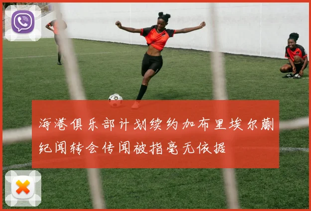 海港俱乐部计划续约加布里埃尔蒯纪闻转会传闻被指毫无依据