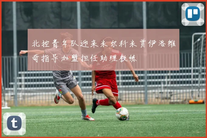北控青年队迎来米尔科米贾伊洛维奇指导加盟担任助理教练