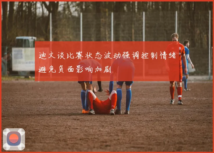 迪文谈比赛状态波动强调控制情绪避免负面影响加剧